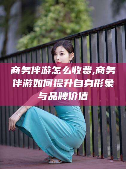 固安商务伴游怎么收费,商务伴游如何提升自身形象与品牌价值