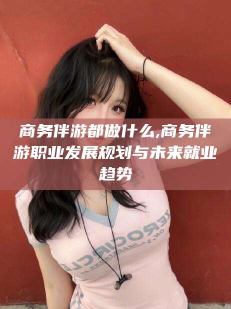 固安商务伴游都做什么,商务伴游职业发展规划与未来就业趋势