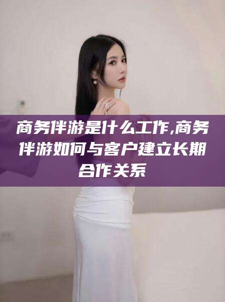 固安商务伴游是什么工作,商务伴游如何与客户建立长期合作关系