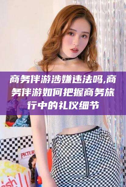 固安商务伴游涉嫌违法吗,商务伴游如何把握商务旅行中的礼仪细节