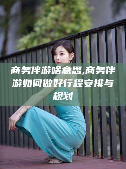 固安商务伴游啥意思,商务伴游如何做好行程安排与规划