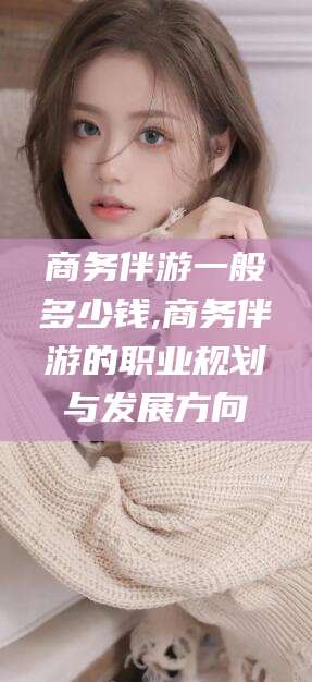 固安商务伴游一般多少钱,商务伴游的职业规划与发展方向