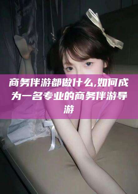 固安商务伴游都做什么,如何成为一名专业的商务伴游导游