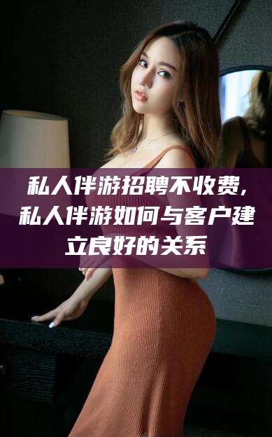 固安私人伴游招聘不收费,私人伴游如何与客户建立良好的关系