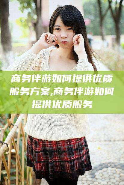 固安商务伴游如何提供优质服务方案,商务伴游如何提供优质服务