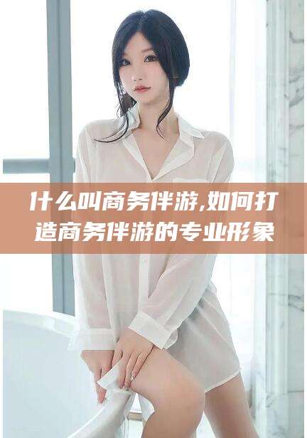 固安什么叫商务伴游,如何打造商务伴游的专业形象