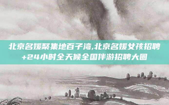 固安北京名媛聚集地百子湾,北京名媛女孩招聘+24小时全天候全国伴游招聘大圈