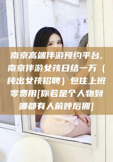 固安南京高端伴游预约平台,南京伴游女孩日结一万（纯出女孩招聘）包住上班零费用[你若是个人物到哪都有人前呼后拥]