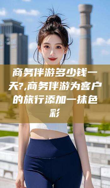固安商务伴游多少钱一天?,商务伴游为客户的旅行添加一抹色彩