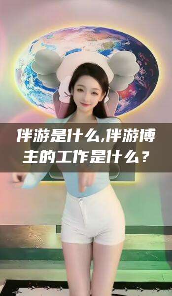 固安伴游是什么,伴游博主的工作是什么？