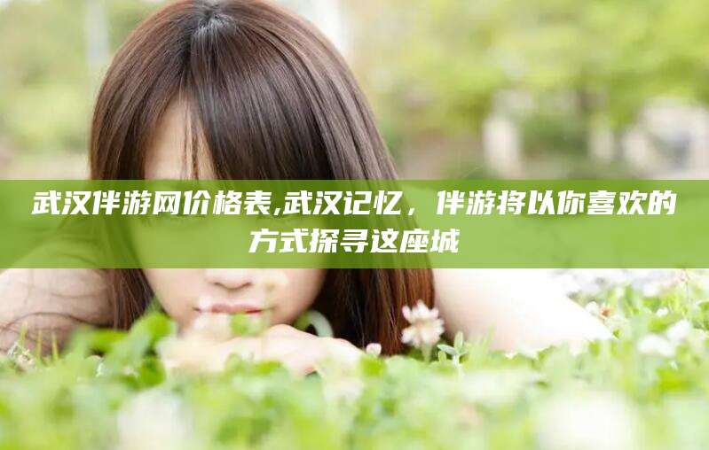 固安武汉伴游网价格表,武汉记忆，伴游将以你喜欢的方式探寻这座城