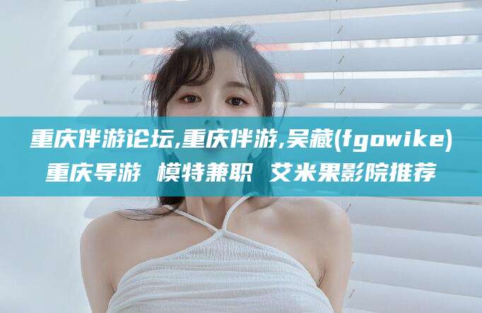 固安重庆伴游论坛,重庆伴游,吴藏(fgowike)重庆导游 模特兼职 艾米果影院推荐
