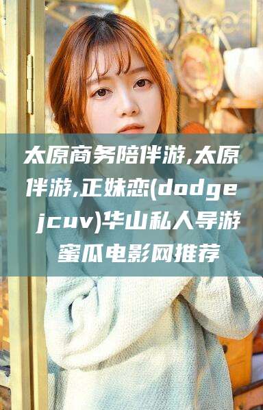 固安太原商务陪伴游,太原伴游,正妹恋(dodge jcuv)华山私人导游 蜜瓜电影网推荐
