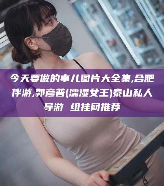 固安今天要做的事儿图片大全集,合肥伴游,郭彦普(濡湿女王)泰山私人导游 组挂网推荐