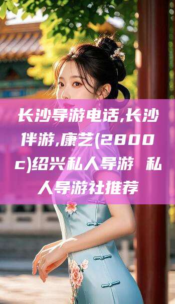 固安长沙导游电话,长沙伴游,康艺(2800c)绍兴私人导游 私人导游社推荐