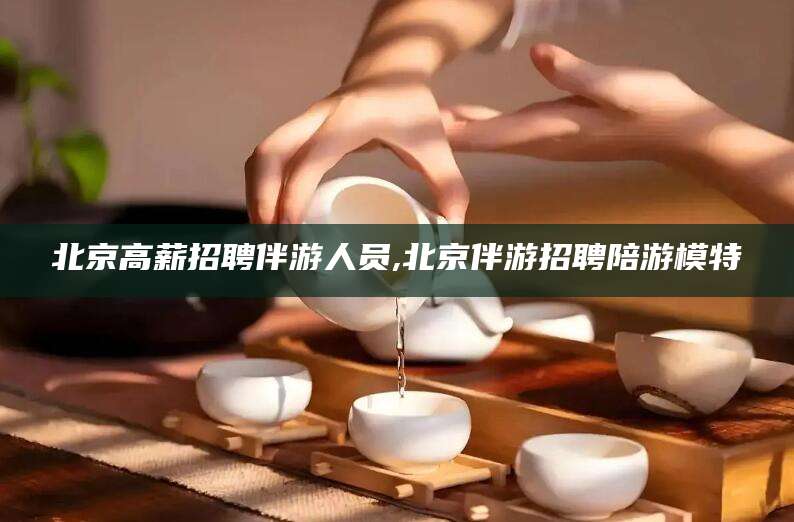 固安北京高薪招聘伴游人员,北京伴游招聘陪游模特