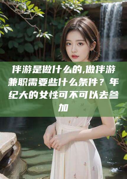 固安伴游是做什么的,做伴游兼职需要些什么条件？年纪大的女性可不可以去参加