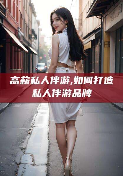 固安高薪私人伴游,如何打造私人伴游品牌