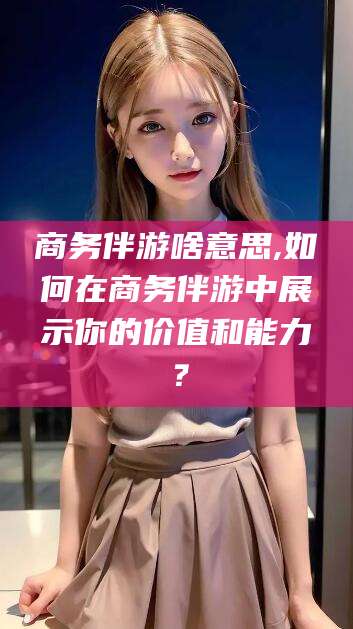固安商务伴游啥意思,如何在商务伴游中展示你的价值和能力？