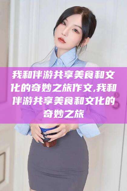固安我和伴游共享美食和文化的奇妙之旅作文,我和伴游共享美食和文化的奇妙之旅