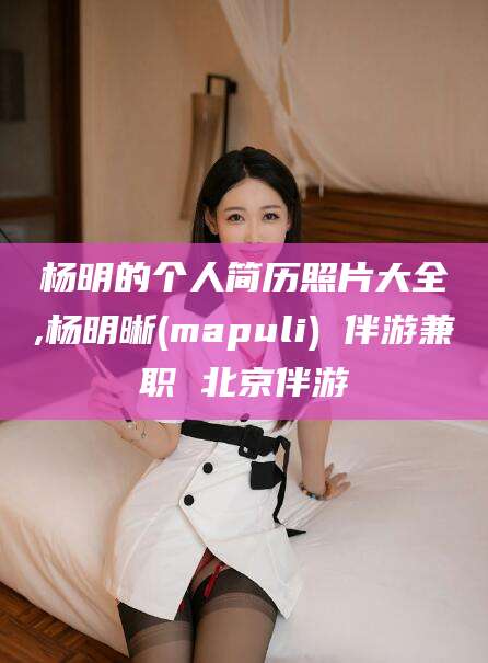 固安杨明的个人简历照片大全,杨明晰(mapuli) 伴游兼职 北京伴游