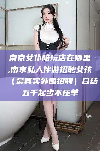 固安南京女仆陪玩店在哪里,南京私人伴游招聘女孩（最真实外围招聘）日结五千起步不压单