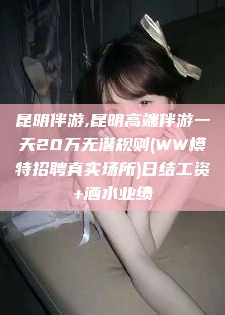 固安昆明伴游,昆明高端伴游一天20万无潜规则(WW模特招聘真实场所)日结工资+酒水业绩