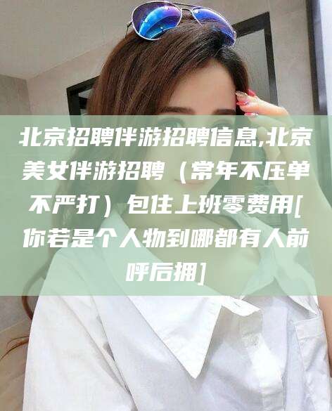 固安北京招聘伴游招聘信息,北京美女伴游招聘（常年不压单不严打）包住上班零费用[你若是个人物到哪都有人前呼后拥]