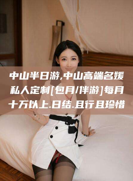固安中山半日游,中山高端名媛私人定制[包月/伴游]每月十万以上.日结.且行且珍惜