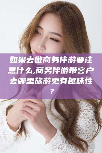固安如果去做商务伴游要注意什么,商务伴游带客户去哪里旅游更有趣味性？