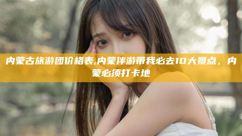 固安内蒙古旅游团价格表,内蒙伴游带我必去10大景点，内蒙必须打卡地