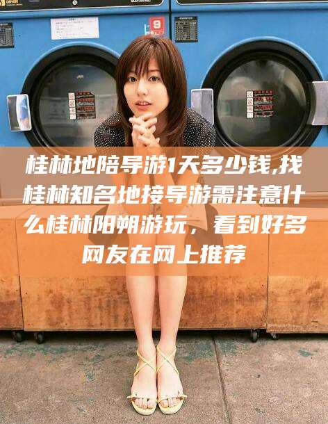 固安桂林地陪导游1天多少钱,找桂林知名地接导游需注意什么桂林阳朔游玩，看到好多网友在网上推荐
