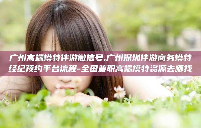 固安广州高端模特伴游微信号,广州深圳伴游商务模特经纪预约平台流程-全国兼职高端模特资源去哪找