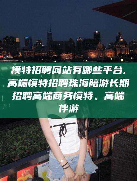 固安模特招聘网站有哪些平台,高端模特招聘珠海陪游长期招聘高端商务模特、高端伴游