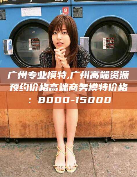 固安广州专业模特,广州高端资源预约价格高端商务模特价格：8000-15000