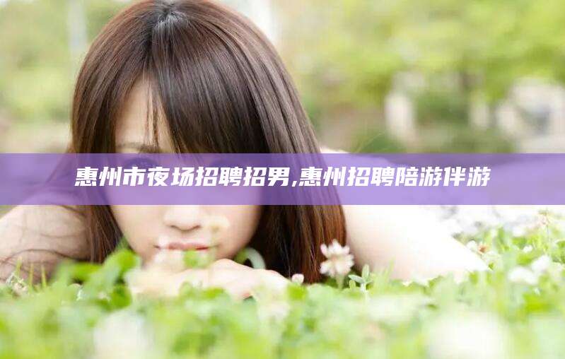 固安惠州市夜场招聘招男,惠州招聘陪游伴游