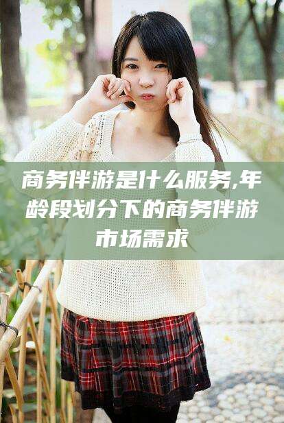 固安商务伴游是什么服务,年龄段划分下的商务伴游市场需求