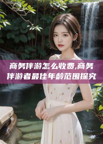 固安商务伴游怎么收费,商务伴游者最佳年龄范围探究