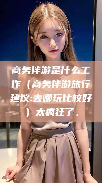 固安商务伴游是什么工作（商务伴游旅行建议:去哪玩比较好）太疯狂了，