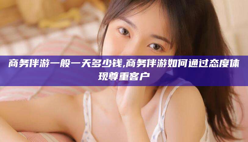 固安商务伴游一般一天多少钱,商务伴游如何通过态度体现尊重客户