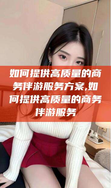 固安如何提供高质量的商务伴游服务方案,如何提供高质量的商务伴游服务